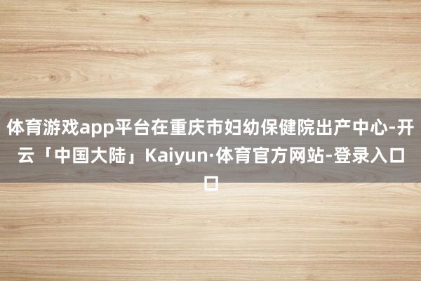 体育游戏app平台在重庆市妇幼保健院出产中心-开云「中国大陆」Kaiyun·体育官方网站-登录入口