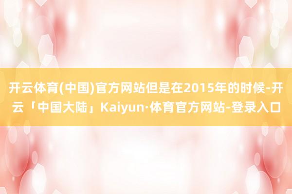 开云体育(中国)官方网站但是在2015年的时候-开云「中国大陆」Kaiyun·体育官方网站-登录入口