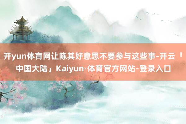 开yun体育网让陈其好意思不要参与这些事-开云「中国大陆」Kaiyun·体育官方网站-登录入口