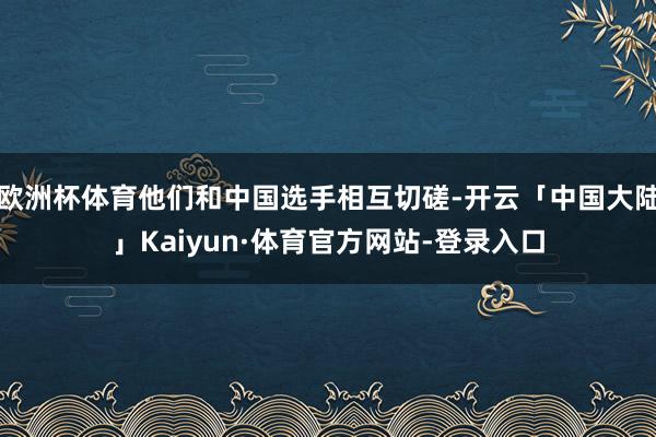 欧洲杯体育他们和中国选手相互切磋-开云「中国大陆」Kaiyun·体育官方网站-登录入口