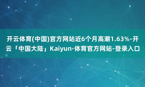 开云体育(中国)官方网站近6个月高潮1.63%-开云「中国大陆」Kaiyun·体育官方网站-登录入口