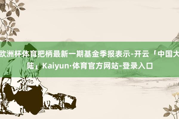 欧洲杯体育把柄最新一期基金季报表示-开云「中国大陆」Kaiyun·体育官方网站-登录入口