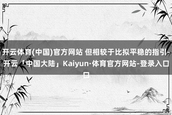 开云体育(中国)官方网站 但相较于比拟平稳的指引-开云「中国大陆」Kaiyun·体育官方网站-登录入口