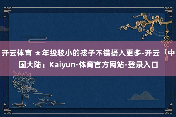 开云体育 ★年级较小的孩子不错摄入更多-开云「中国大陆」Kaiyun·体育官方网站-登录入口