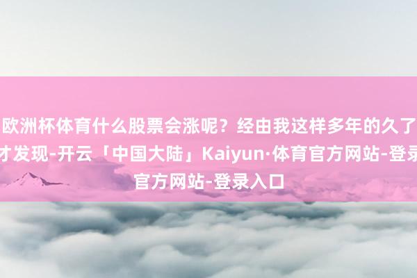 欧洲杯体育什么股票会涨呢？经由我这样多年的久了盘问才发现-开云「中国大陆」Kaiyun·体育官方网站-登录入口