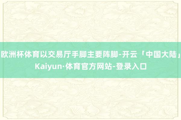 欧洲杯体育以交易厅手脚主要阵脚-开云「中国大陆」Kaiyun·体育官方网站-登录入口