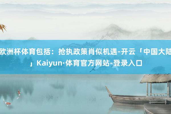 欧洲杯体育包括：抢执政策肖似机遇-开云「中国大陆」Kaiyun·体育官方网站-登录入口