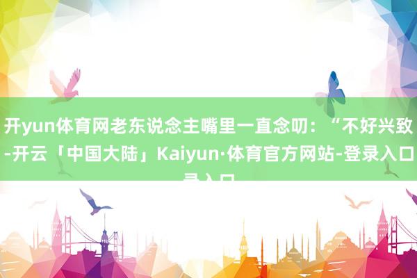 开yun体育网老东说念主嘴里一直念叨：“不好兴致-开云「中国大陆」Kaiyun·体育官方网站-登录入口