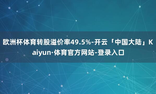 欧洲杯体育转股溢价率49.5%-开云「中国大陆」Kaiyun·体育官方网站-登录入口