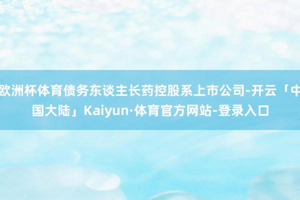 欧洲杯体育债务东谈主长药控股系上市公司-开云「中国大陆」Kaiyun·体育官方网站-登录入口