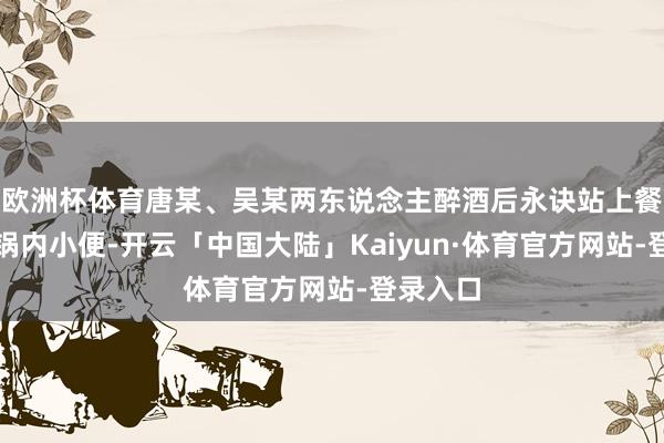 欧洲杯体育唐某、吴某两东说念主醉酒后永诀站上餐台向暖锅内小便-开云「中国大陆」Kaiyun·体育官方网站-登录入口
