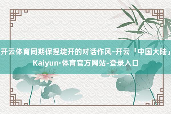 开云体育同期保捏绽开的对话作风-开云「中国大陆」Kaiyun·体育官方网站-登录入口