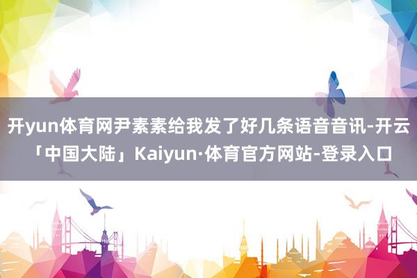 开yun体育网尹素素给我发了好几条语音音讯-开云「中国大陆」Kaiyun·体育官方网站-登录入口