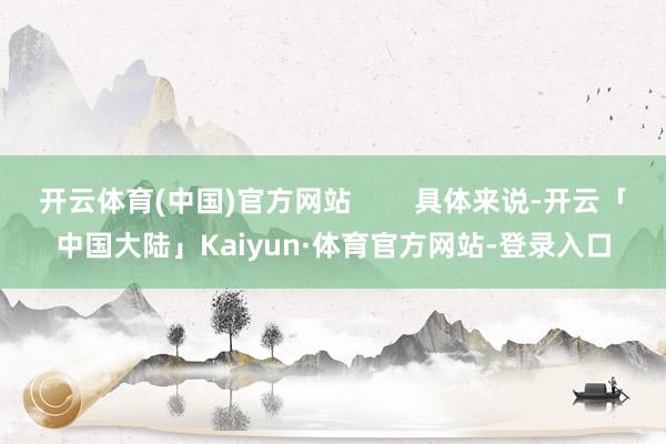 开云体育(中国)官方网站        具体来说-开云「中国大陆」Kaiyun·体育官方网站-登录入口
