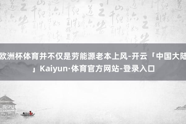 欧洲杯体育并不仅是劳能源老本上风-开云「中国大陆」Kaiyun·体育官方网站-登录入口