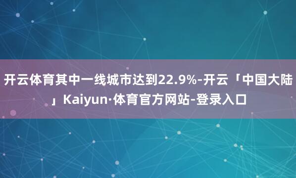 开云体育其中一线城市达到22.9%-开云「中国大陆」Kaiyun·体育官方网站-登录入口