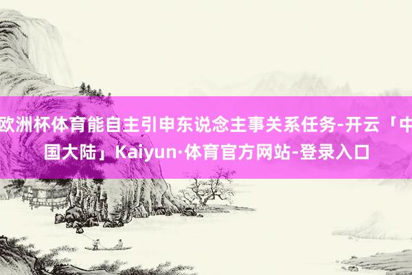 欧洲杯体育能自主引申东说念主事关系任务-开云「中国大陆」Kaiyun·体育官方网站-登录入口