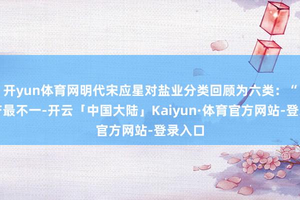 开yun体育网明代宋应星对盐业分类回顾为六类：“凡盐产最不一-开云「中国大陆」Kaiyun·体育官方网站-登录入口