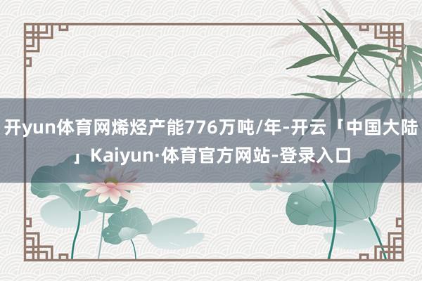 开yun体育网烯烃产能776万吨/年-开云「中国大陆」Kaiyun·体育官方网站-登录入口