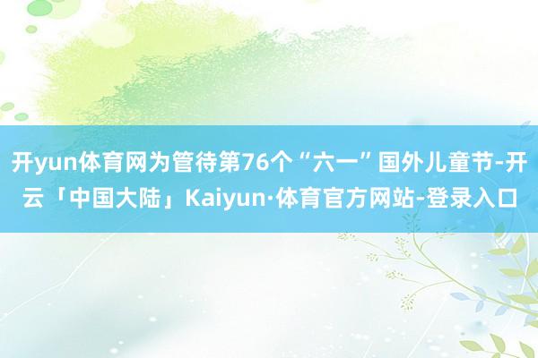 开yun体育网为管待第76个“六一”国外儿童节-开云「中国大陆」Kaiyun·体育官方网站-登录入口