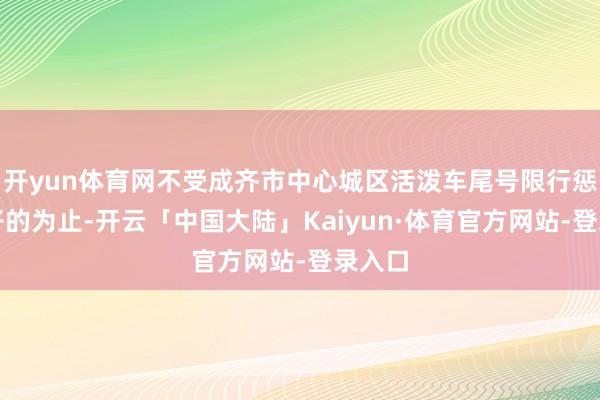 开yun体育网不受成齐市中心城区活泼车尾号限行惩观点子的为止-开云「中国大陆」Kaiyun·体育官方网站-登录入口