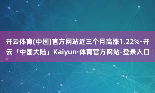 开云体育(中国)官方网站近三个月高涨1.22%-开云「中国大陆」Kaiyun·体育官方网站-登录入口