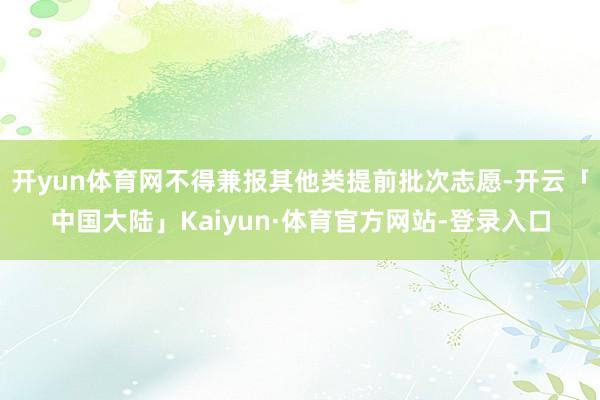 开yun体育网不得兼报其他类提前批次志愿-开云「中国大陆」Kaiyun·体育官方网站-登录入口