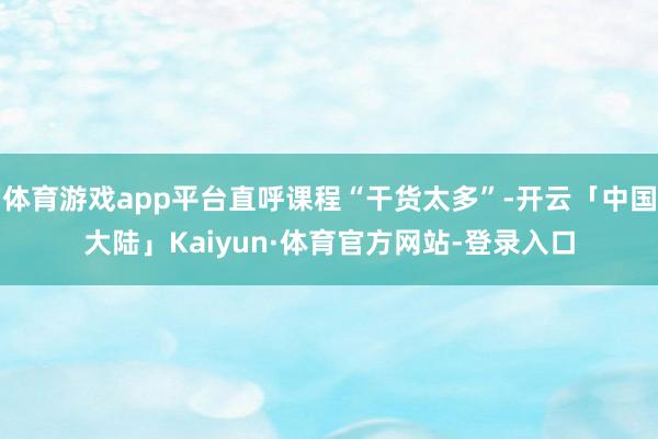 体育游戏app平台直呼课程“干货太多”-开云「中国大陆」Kaiyun·体育官方网站-登录入口