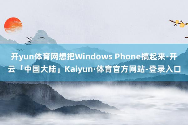 开yun体育网想把Windows Phone搞起来-开云「中国大陆」Kaiyun·体育官方网站-登录入口