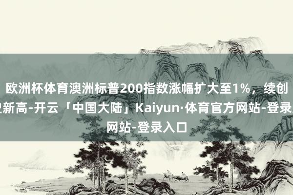欧洲杯体育澳洲标普200指数涨幅扩大至1%，续创历史新高-开云「中国大陆」Kaiyun·体育官方网站-登录入口