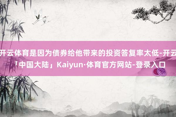 开云体育是因为债券给他带来的投资答复率太低-开云「中国大陆」Kaiyun·体育官方网站-登录入口