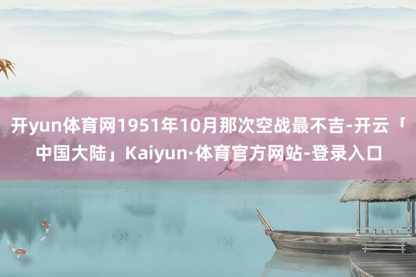 开yun体育网1951年10月那次空战最不吉-开云「中国大陆」Kaiyun·体育官方网站-登录入口