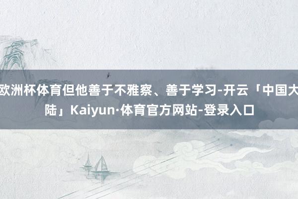 欧洲杯体育但他善于不雅察、善于学习-开云「中国大陆」Kaiyun·体育官方网站-登录入口