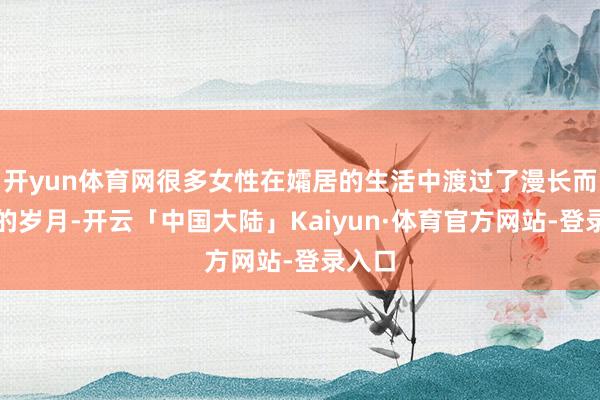 开yun体育网很多女性在孀居的生活中渡过了漫长而孤苦的岁月-开云「中国大陆」Kaiyun·体育官方网站-登录入口