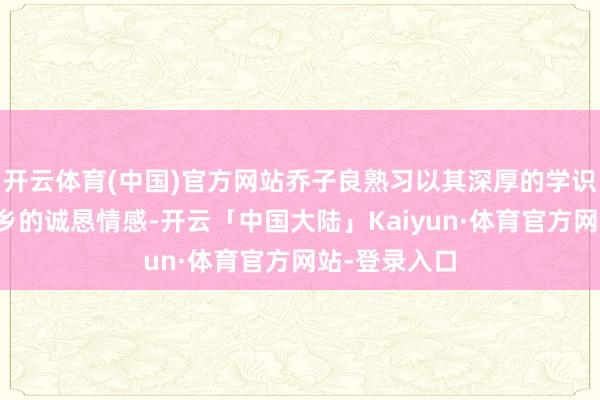 开云体育(中国)官方网站乔子良熟习以其深厚的学识积攒和对家乡的诚恳情感-开云「中国大陆」Kaiyun·体育官方网站-登录入口