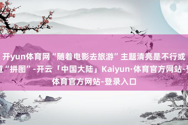 开yun体育网“随着电影去旅游”主题清亮是不行或缺的要道“拼图”-开云「中国大陆」Kaiyun·体育官方网站-登录入口