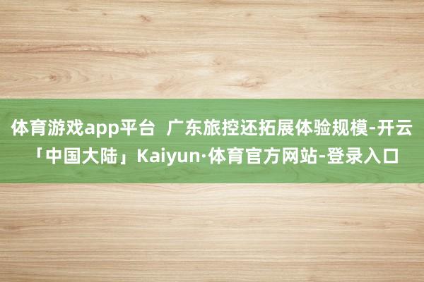 体育游戏app平台  广东旅控还拓展体验规模-开云「中国大陆」Kaiyun·体育官方网站-登录入口