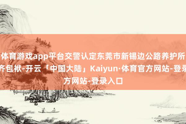 体育游戏app平台交警认定东莞市新锡边公路养护所负一齐包袱-开云「中国大陆」Kaiyun·体育官方网站-登录入口
