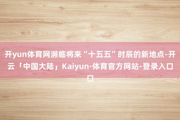 开yun体育网濒临将来“十五五”时辰的新地点-开云「中国大陆」Kaiyun·体育官方网站-登录入口