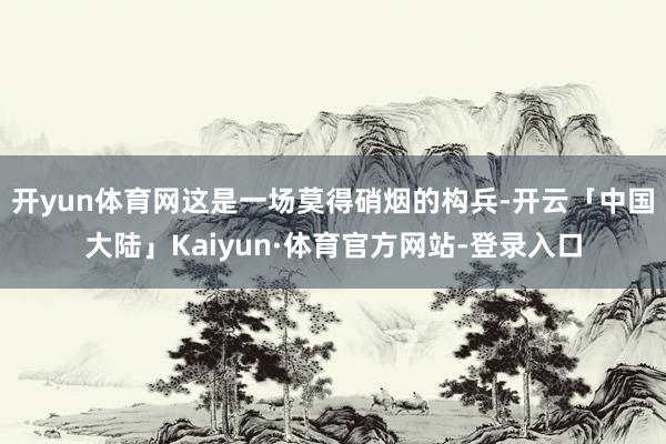 开yun体育网这是一场莫得硝烟的构兵-开云「中国大陆」Kaiyun·体育官方网站-登录入口