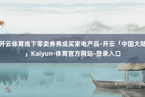开云体育线下零卖券弗成买家电产品-开云「中国大陆」Kaiyun·体育官方网站-登录入口