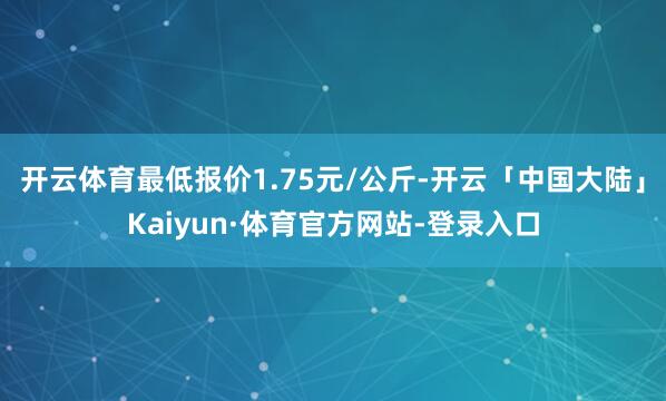 开云体育最低报价1.75元/公斤-开云「中国大陆」Kaiyun·体育官方网站-登录入口