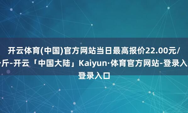 开云体育(中国)官方网站当日最高报价22.00元/公斤-开云「中国大陆」Kaiyun·体育官方网站-登录入口
