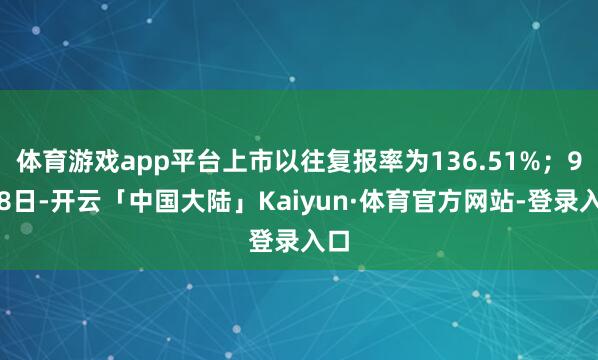 体育游戏app平台上市以往复报率为136.51%；9月8日-开云「中国大陆」Kaiyun·体育官方网站-登录入口