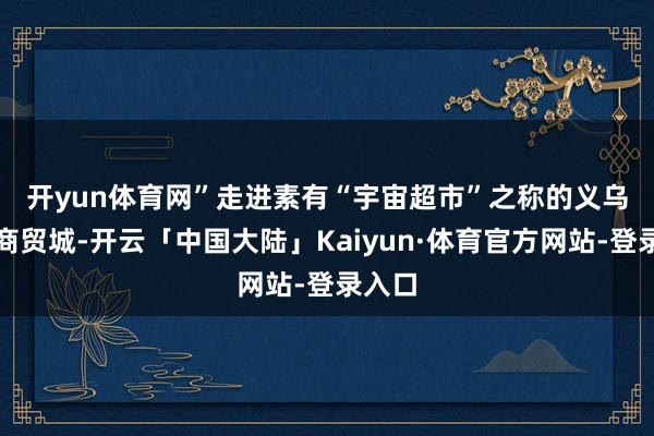 开yun体育网”　　走进素有“宇宙超市”之称的义乌外洋商贸城-开云「中国大陆」Kaiyun·体育官方网站-登录入口
