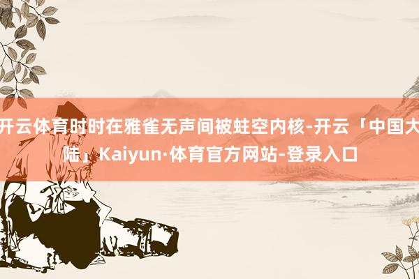 开云体育时时在雅雀无声间被蛀空内核-开云「中国大陆」Kaiyun·体育官方网站-登录入口
