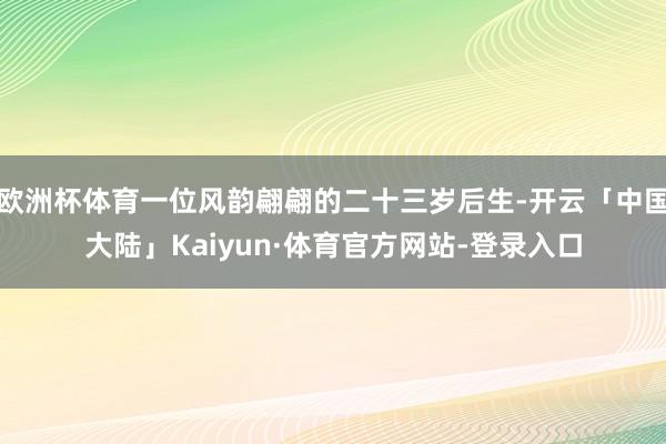 欧洲杯体育一位风韵翩翩的二十三岁后生-开云「中国大陆」Kaiyun·体育官方网站-登录入口