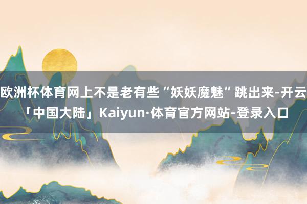 欧洲杯体育网上不是老有些“妖妖魔魅”跳出来-开云「中国大陆」Kaiyun·体育官方网站-登录入口