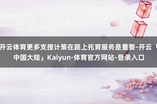 开云体育更多支捏计策在路上托育服务是重要-开云「中国大陆」Kaiyun·体育官方网站-登录入口