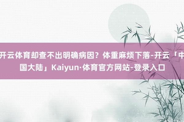 开云体育却查不出明确病因？体重麻烦下落-开云「中国大陆」Kaiyun·体育官方网站-登录入口